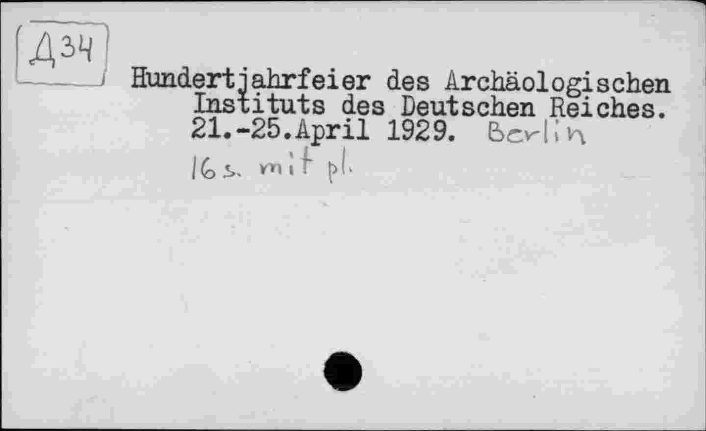 ﻿Hundertjahrfeier des Archäologischen Instituts des Deutschen Reiches. 21.-25. April 1929. ЬскЬ'л IG S- m